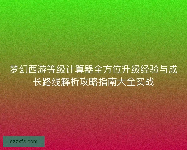梦幻西游等级计算器全方位升级经验与成长路线解析攻略指南大全实战