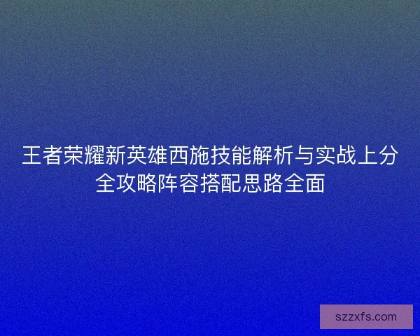 王者荣耀新英雄西施技能解析与实战上分全攻略阵容搭配思路全面