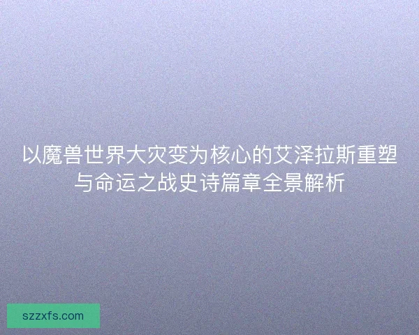 以魔兽世界大灾变为核心的艾泽拉斯重塑与命运之战史诗篇章全景解析