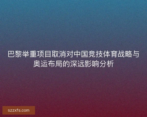 巴黎举重项目取消对中国竞技体育战略与奥运布局的深远影响分析 巴黎举重项目取消对中国竞技体育战略与奥运布局的深远影响分析