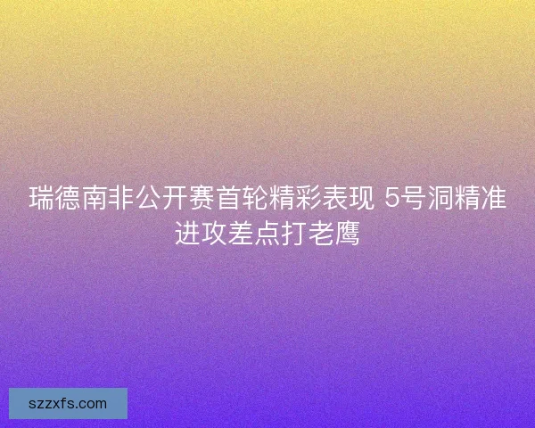 瑞德南非公开赛首轮精彩表现 5号洞精准进攻差点打老鹰