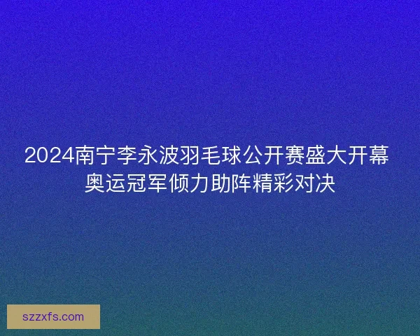 2024南宁李永波羽毛球公开赛盛大开幕 奥运冠军倾力助阵精彩对决