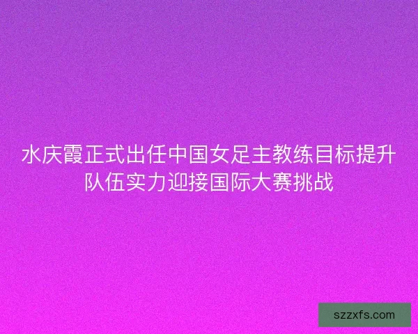 水庆霞正式出任中国女足主教练目标提升队伍实力迎接国际大赛挑战