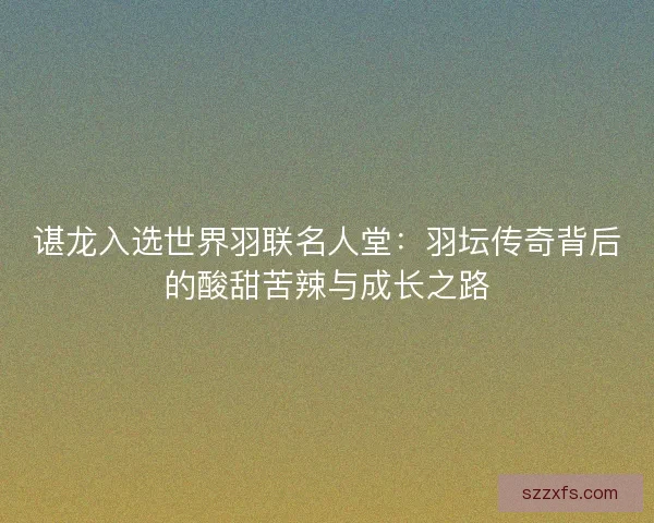 谌龙入选世界羽联名人堂：羽坛传奇背后的酸甜苦辣与成长之路