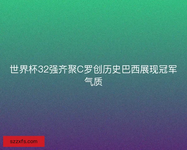 世界杯32强齐聚C罗创历史巴西展现冠军气质