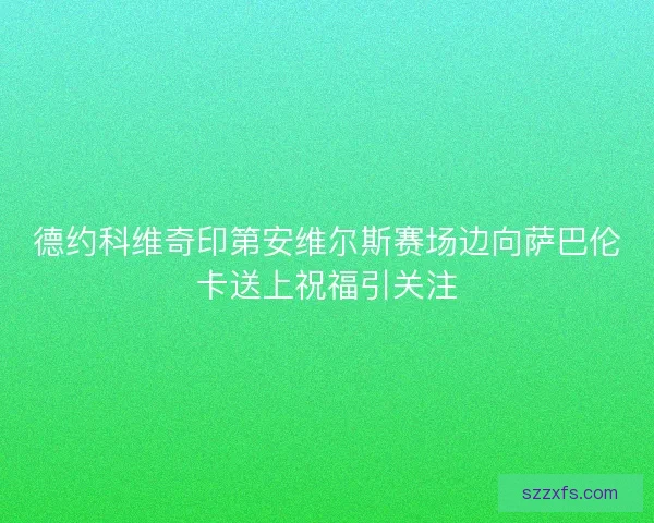 德约科维奇印第安维尔斯赛场边向萨巴伦卡送上祝福引关注