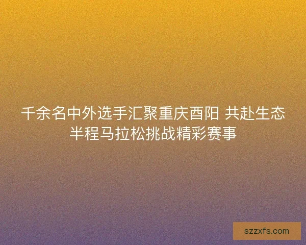 千余名中外选手汇聚重庆酉阳 共赴生态半程马拉松挑战精彩赛事