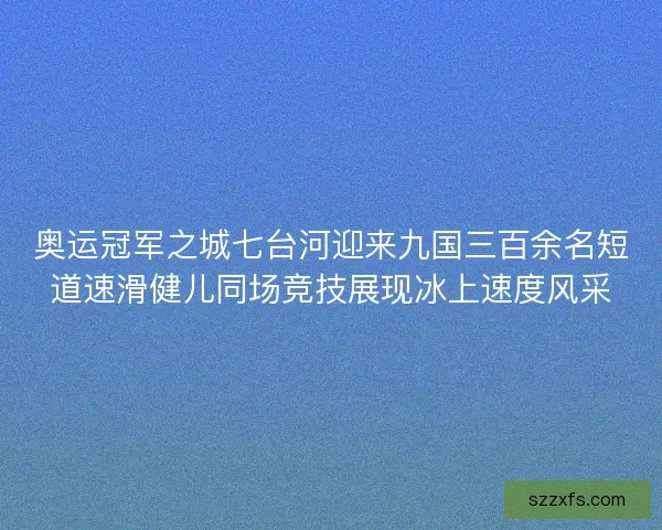 奥运冠军之城七台河迎来九国三百余名短道速滑健儿同场竞技展现冰上速度风采