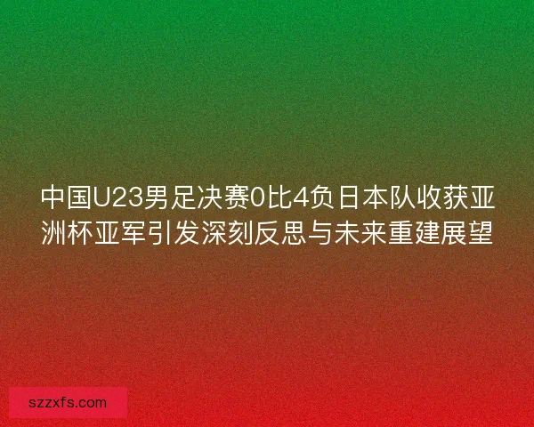 中国U23男足决赛0比4负日本队收获亚洲杯亚军引发深刻反思与未来重建展望