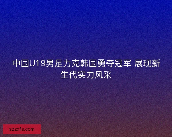 中国U19男足力克韩国勇夺冠军 展现新生代实力风采
