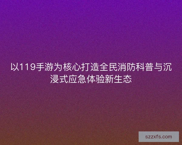 以119手游为核心打造全民消防科普与沉浸式应急体验新生态