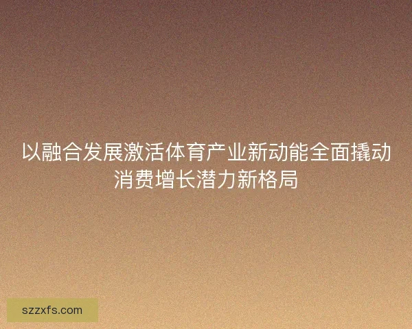 以融合发展激活体育产业新动能全面撬动消费增长潜力新格局