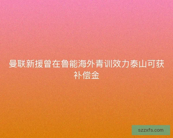 曼联新援曾在鲁能海外青训效力泰山可获补偿金 曼联新援曾在鲁能海外青训效力泰山可获补偿金